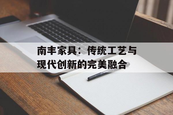 南丰家具:传统工艺与现代创新的完美融合-第1张图片- 南丰家具:传统工艺与现代创新的完美融合-第1张图片-