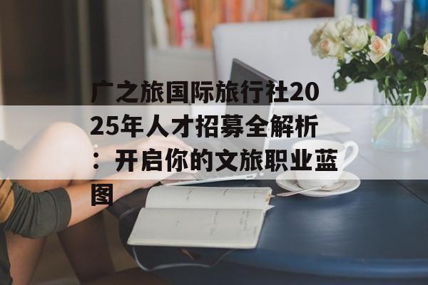 广之旅国际旅行社2025年人才招募全解析：开启你的文旅职业蓝图-第1张图片-