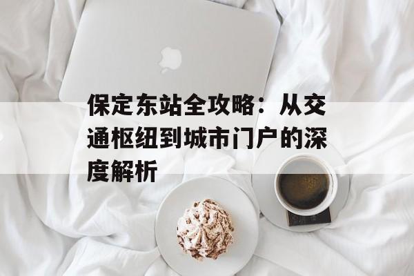 保定东站全攻略：从交通枢纽到城市门户的深度解析-第1张图片-