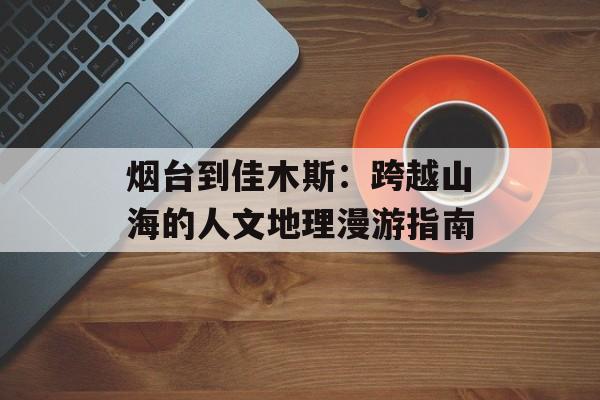 烟台到佳木斯：跨越山海的人文地理漫游指南-第1张图片-