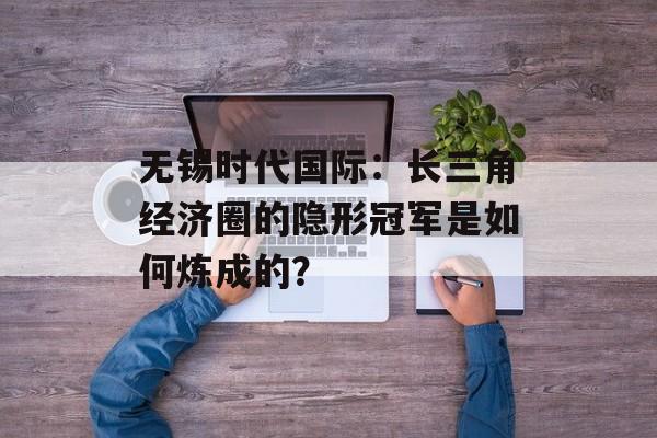 无锡时代国际：长三角经济圈的隐形冠军是如何炼成的？-第1张图片-