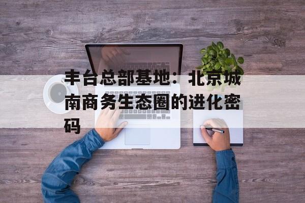 丰台总部基地:北京城南商务生态圈的进化密码-第1张图片- 丰台总部基地:北京城南商务生态圈的进化密码-第1张图片-