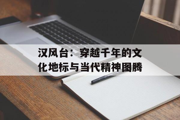 汉风台：穿越千年的文化地标与当代精神图腾-第1张图片-