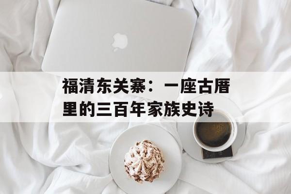 福清东关寨：一座古厝里的三百年家族史诗-第1张图片-