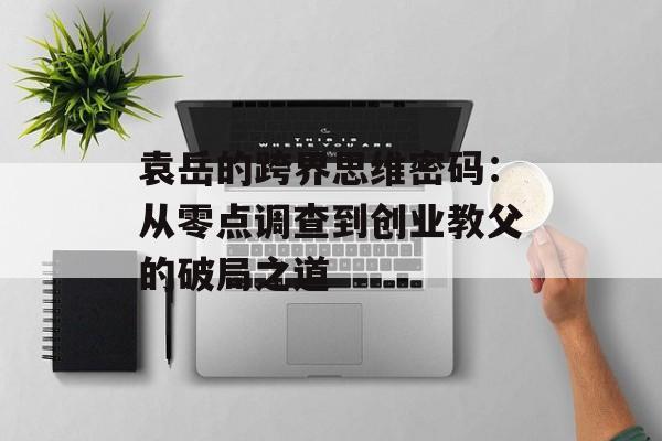 袁岳的跨界思维密码：从零点调查到创业教父的破局之道-第1张图片-