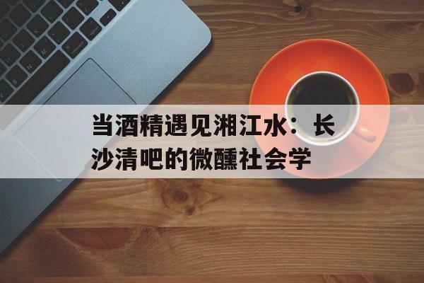 当酒精遇见湘江水：长沙清吧的微醺社会学-第1张图片-