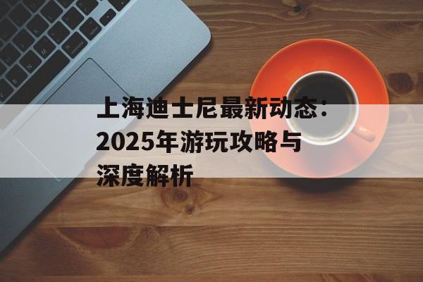 上海迪士尼最新动态:2025年游玩攻略与深度解析-第1张图片- 上海迪士尼最新动态:2025年游玩攻略与深度解析-第1张图片-