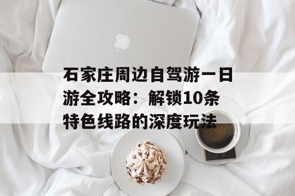 石家庄周边自驾游一日游全攻略：解锁10条特色线路的深度玩法-第1张图片-