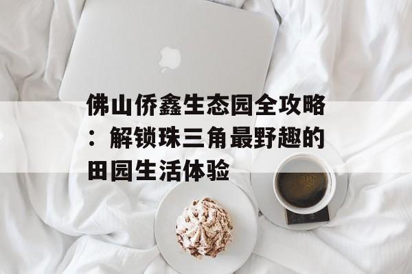 佛山侨鑫生态园全攻略:解锁珠三角最野趣的田园生活体验-第1张图片- 佛山侨鑫生态园全攻略:解锁珠三角最野趣的田园生活体验-第1张图片-