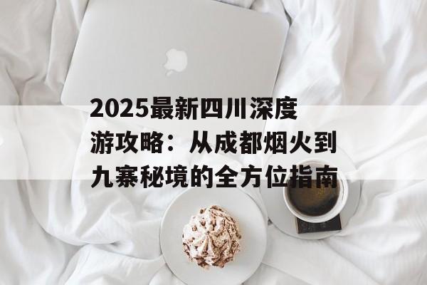 2025最新四川深度游攻略：从成都烟火到九寨秘境的全方位指南-第1张图片-