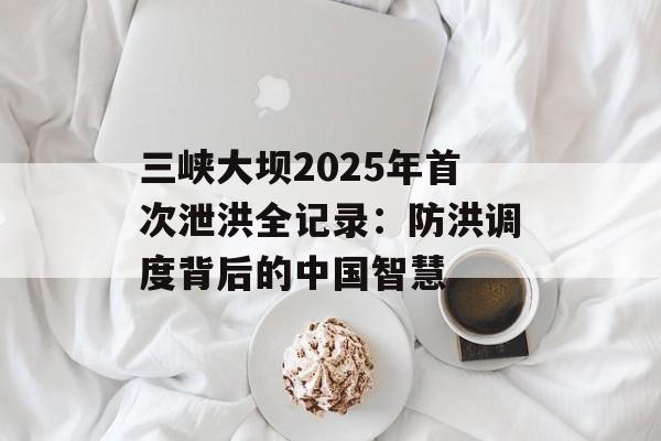 三峡大坝2025年首次泄洪全记录:防洪调度背后的中国智慧-第1张图片- 三峡大坝2025年首次泄洪全记录:防洪调度背后的中国智慧-第1张图片-