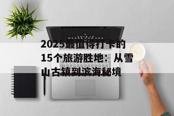 2025最值得打卡的15个旅游胜地：从雪山古镇到滨海秘境-第1张图片-