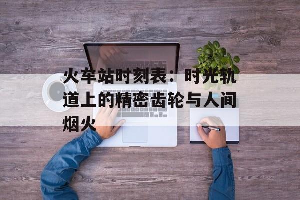 火车站时刻表：时光轨道上的精密齿轮与人间烟火-第1张图片-