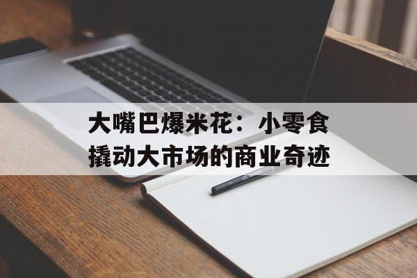 大嘴巴爆米花:小零食撬动大市场的商业奇迹-第1张图片- 大嘴巴爆米花:小零食撬动大市场的商业奇迹-第1张图片-