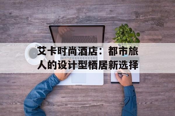 艾卡时尚酒店：都市旅人的设计型栖居新选择-第1张图片-