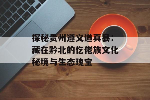 探秘贵州遵义道真县：藏在黔北的仡佬族文化秘境与生态瑰宝-第1张图片-