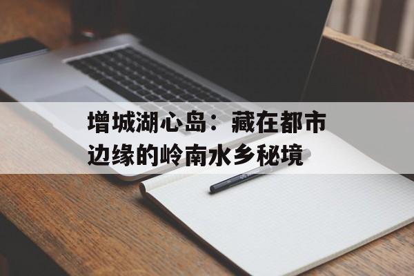 增城湖心岛：藏在都市边缘的岭南水乡秘境-第1张图片-