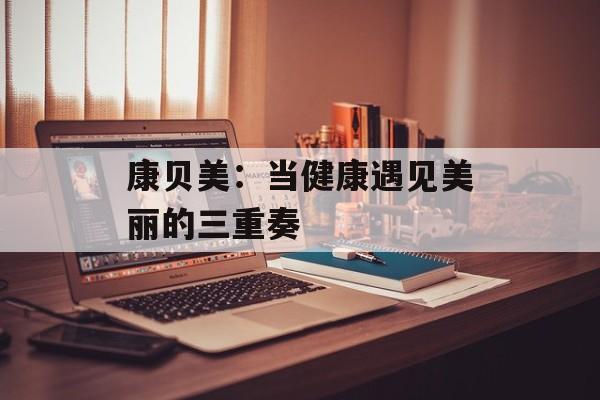 康贝美:当健康遇见美丽的三重奏-第1张图片- 康贝美:当健康遇见美丽的三重奏-第1张图片-