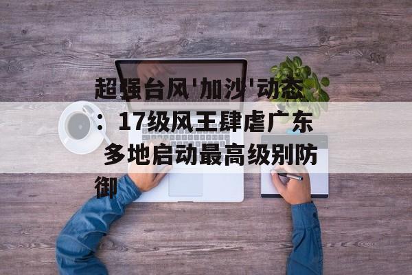 超强台风'加沙'动态:17级风王肆虐广东 多地启动最高级别防御-第1张图片- 超强台风'加沙'动态:17级风王肆虐广东 多地启动最高级别防御-第1张图片-
