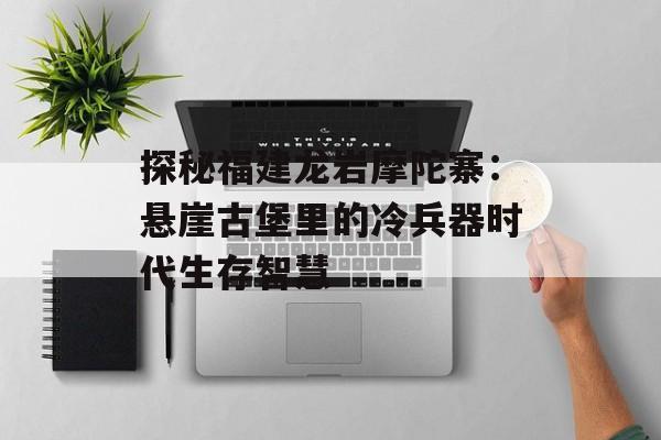 探秘福建龙岩摩陀寨：悬崖古堡里的冷兵器时代生存智慧-第1张图片-