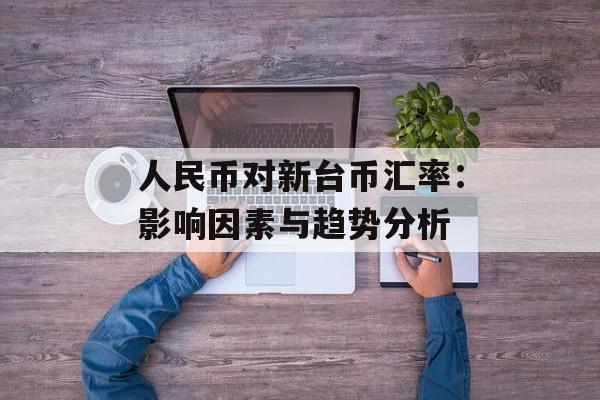 人民币对新台币汇率：影响因素与趋势分析-第1张图片-
