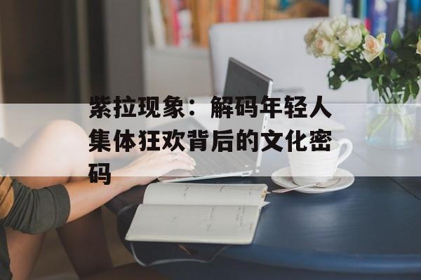 紫拉现象:解码年轻人集体狂欢背后的文化密码-第1张图片- 紫拉现象:解码年轻人集体狂欢背后的文化密码-第1张图片-