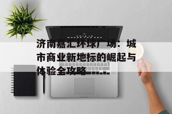 济南嘉汇环球广场：城市商业新地标的崛起与体验全攻略-第1张图片-