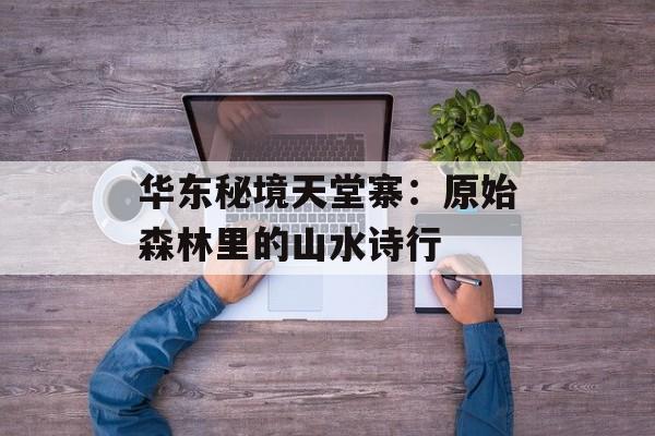华东秘境天堂寨：原始森林里的山水诗行-第1张图片-