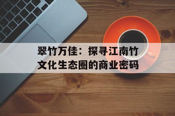 翠竹万佳:探寻江南竹文化生态圈的商业密码-第1张图片- 翠竹万佳:探寻江南竹文化生态圈的商业密码-第1张图片-