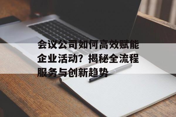 会议公司如何高效赋能企业活动？揭秘全流程服务与创新趋势-第1张图片-