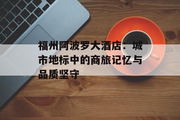 福州阿波罗大酒店:城市地标中的商旅记忆与品质坚守-第1张图片- 福州阿波罗大酒店:城市地标中的商旅记忆与品质坚守-第1张图片-