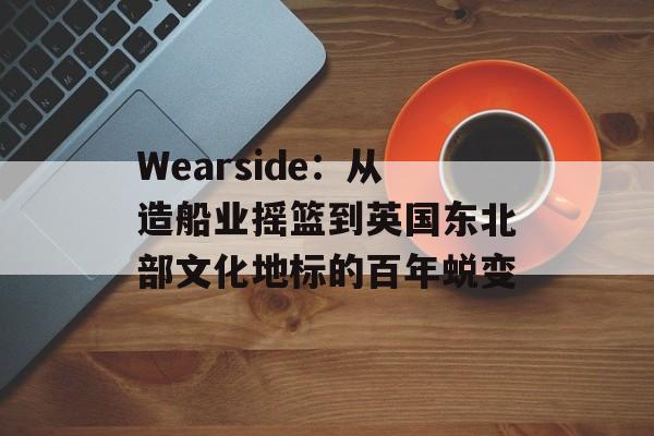 Wearside：从造船业摇篮到英国东北部文化地标的百年蜕变-第1张图片-
