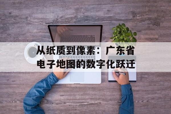 从纸质到像素：广东省电子地图的数字化跃迁-第1张图片-