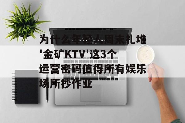 为什么年轻人周末扎堆'金矿KTV'这3个运营密码值得所有娱乐场所抄作业-第1张图片- 为什么年轻人周末扎堆'金矿KTV'这3个运营密码值得所有娱乐场所抄作业-第1张图片-