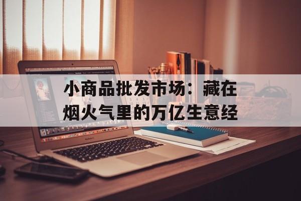 小商品批发市场：藏在烟火气里的万亿生意经-第1张图片-