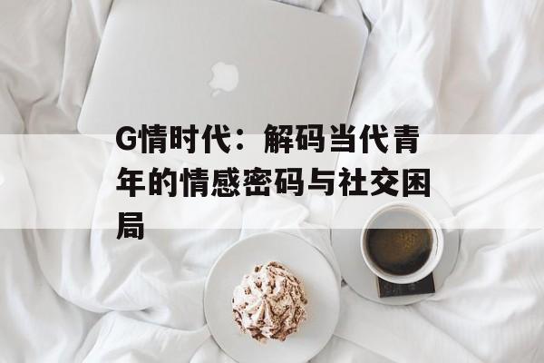 G情时代：解码当代青年的情感密码与社交困局-第1张图片-