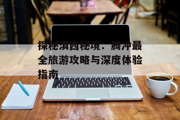 探秘滇西秘境：腾冲最全旅游攻略与深度体验指南-第1张图片-
