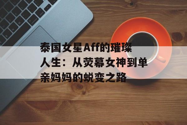 泰国女星Aff的璀璨人生：从荧幕女神到单亲妈妈的蜕变之路-第1张图片-