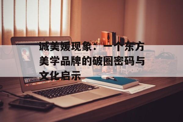 诚美媛现象：一个东方美学品牌的破圈密码与文化启示-第1张图片-