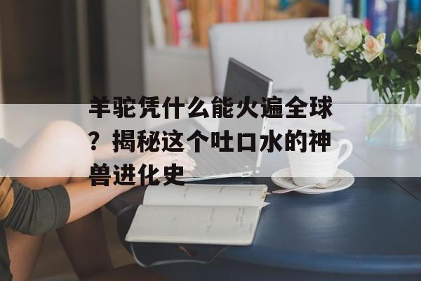 羊驼凭什么能火遍全球？揭秘这个吐口水的神兽进化史-第1张图片-