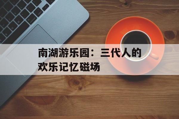 南湖游乐园：三代人的欢乐记忆磁场-第1张图片-