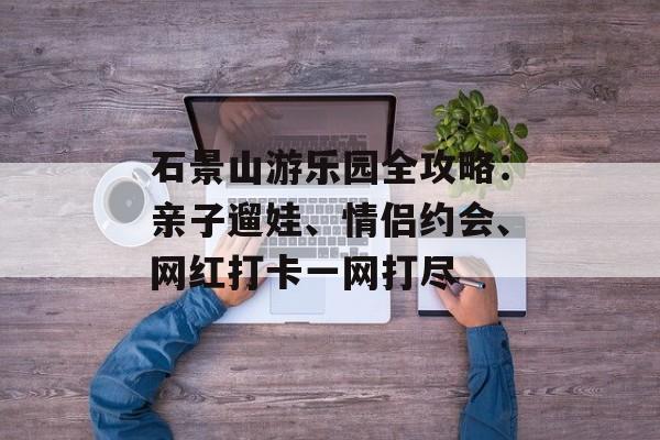 石景山游乐园全攻略：亲子遛娃、情侣约会、网红打卡一网打尽-第1张图片-