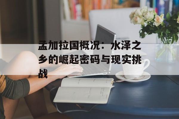 孟加拉国概况:水泽之乡的崛起密码与现实挑战-第1张图片- 孟加拉国概况:水泽之乡的崛起密码与现实挑战-第1张图片-