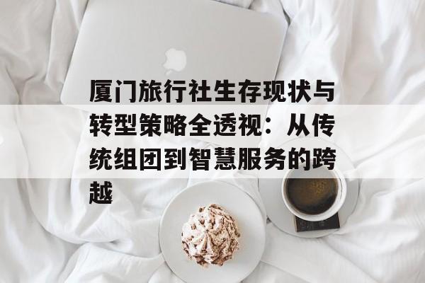 厦门旅行社生存现状与转型策略全透视:从传统组团到智慧服务的跨越-第1张图片- 厦门旅行社生存现状与转型策略全透视:从传统组团到智慧服务的跨越-第1张图片-
