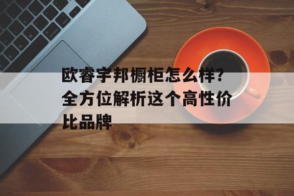 欧睿宇邦橱柜怎么样？全方位解析这个高性价比品牌-第1张图片-
