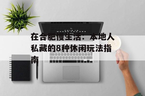 在合肥慢生活:本地人私藏的8种休闲玩法指南-第1张图片- 在合肥慢生活:本地人私藏的8种休闲玩法指南-第1张图片-