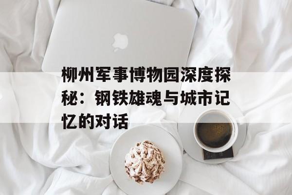 柳州军事博物园深度探秘:钢铁雄魂与城市记忆的对话-第1张图片- 柳州军事博物园深度探秘:钢铁雄魂与城市记忆的对话-第1张图片-
