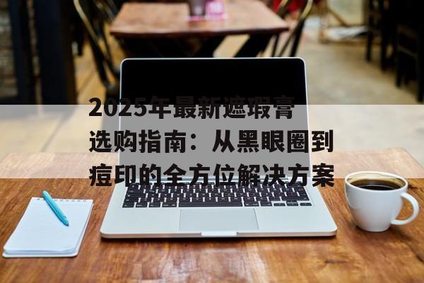 2025年最新遮瑕膏选购指南:从黑眼圈到痘印的全方位解决方案-第1张图片- 2025年最新遮瑕膏选购指南:从黑眼圈到痘印的全方位解决方案-第1张图片-