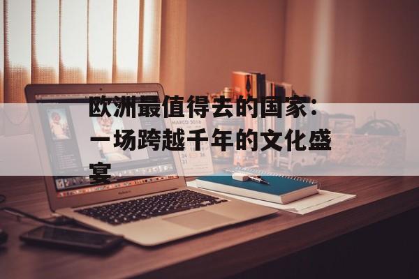 欧洲最值得去的国家：一场跨越千年的文化盛宴-第1张图片-