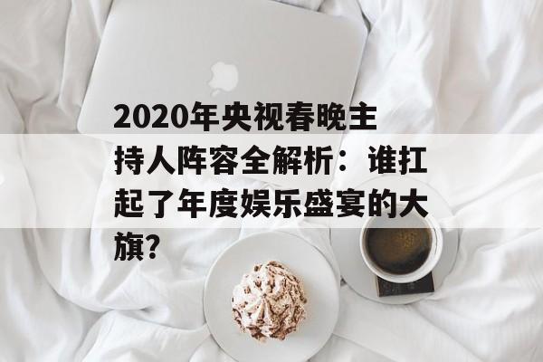 2020年央视春晚主持人阵容全解析:谁扛起了年度娱乐盛宴的大旗?-第1张图片- 2020年央视春晚主持人阵容全解析:谁扛起了年度娱乐盛宴的大旗?-第1张图片-
